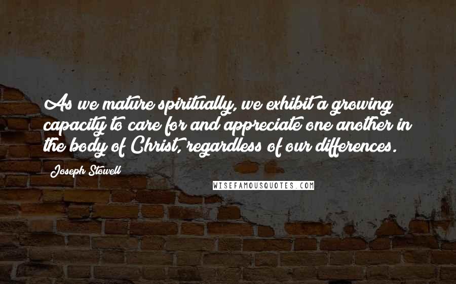 Joseph Stowell Quotes: As we mature spiritually, we exhibit a growing capacity to care for and appreciate one another in the body of Christ, regardless of our differences.