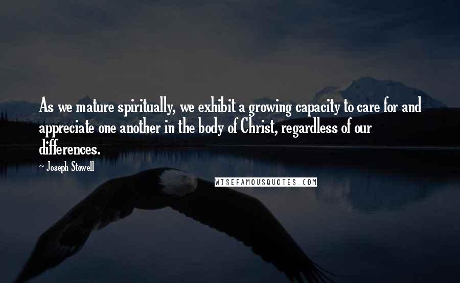Joseph Stowell Quotes: As we mature spiritually, we exhibit a growing capacity to care for and appreciate one another in the body of Christ, regardless of our differences.