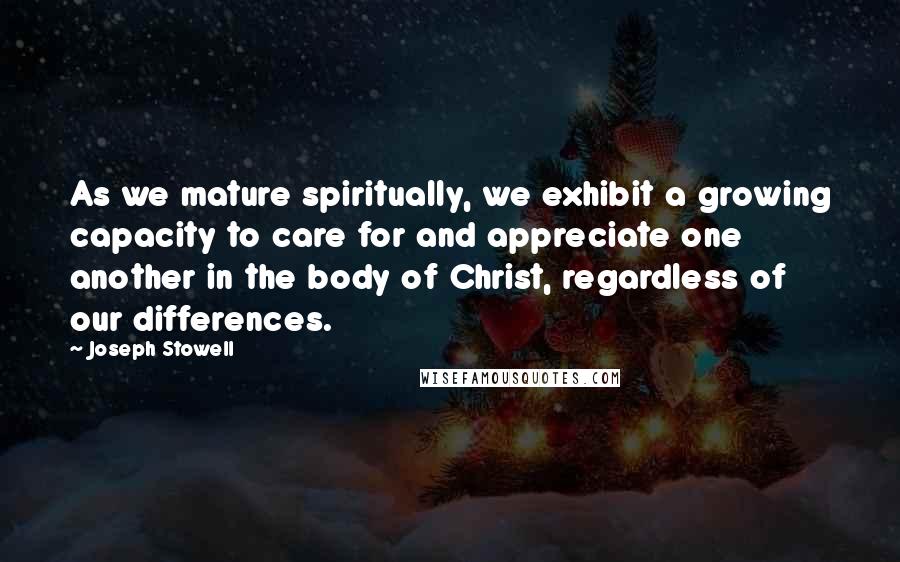 Joseph Stowell Quotes: As we mature spiritually, we exhibit a growing capacity to care for and appreciate one another in the body of Christ, regardless of our differences.