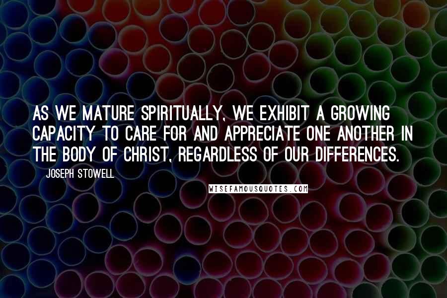 Joseph Stowell Quotes: As we mature spiritually, we exhibit a growing capacity to care for and appreciate one another in the body of Christ, regardless of our differences.