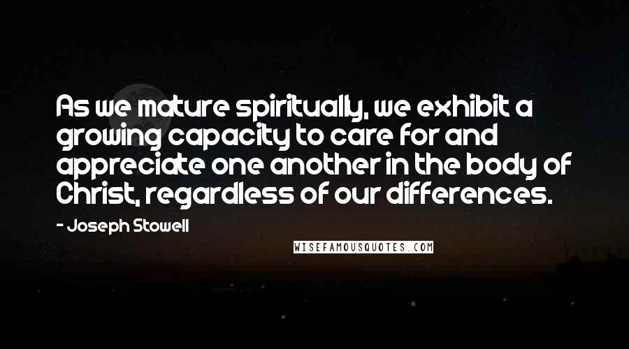 Joseph Stowell Quotes: As we mature spiritually, we exhibit a growing capacity to care for and appreciate one another in the body of Christ, regardless of our differences.
