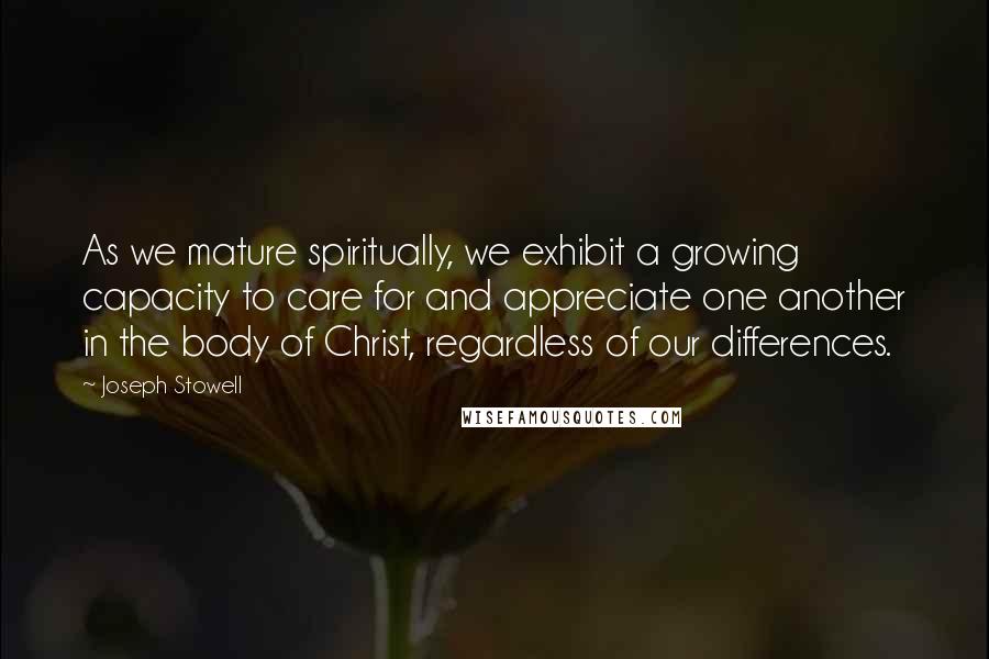 Joseph Stowell Quotes: As we mature spiritually, we exhibit a growing capacity to care for and appreciate one another in the body of Christ, regardless of our differences.