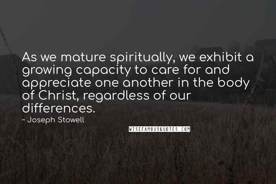 Joseph Stowell Quotes: As we mature spiritually, we exhibit a growing capacity to care for and appreciate one another in the body of Christ, regardless of our differences.