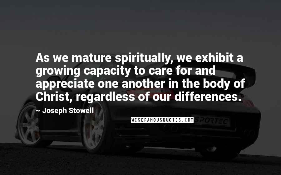 Joseph Stowell Quotes: As we mature spiritually, we exhibit a growing capacity to care for and appreciate one another in the body of Christ, regardless of our differences.