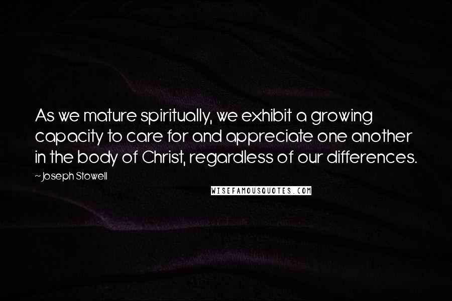 Joseph Stowell Quotes: As we mature spiritually, we exhibit a growing capacity to care for and appreciate one another in the body of Christ, regardless of our differences.