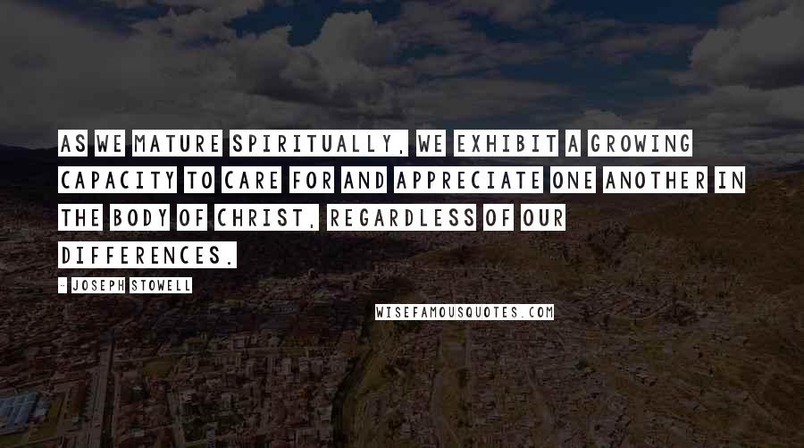 Joseph Stowell Quotes: As we mature spiritually, we exhibit a growing capacity to care for and appreciate one another in the body of Christ, regardless of our differences.