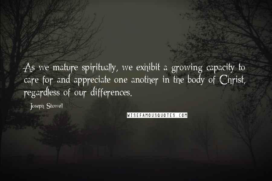 Joseph Stowell Quotes: As we mature spiritually, we exhibit a growing capacity to care for and appreciate one another in the body of Christ, regardless of our differences.