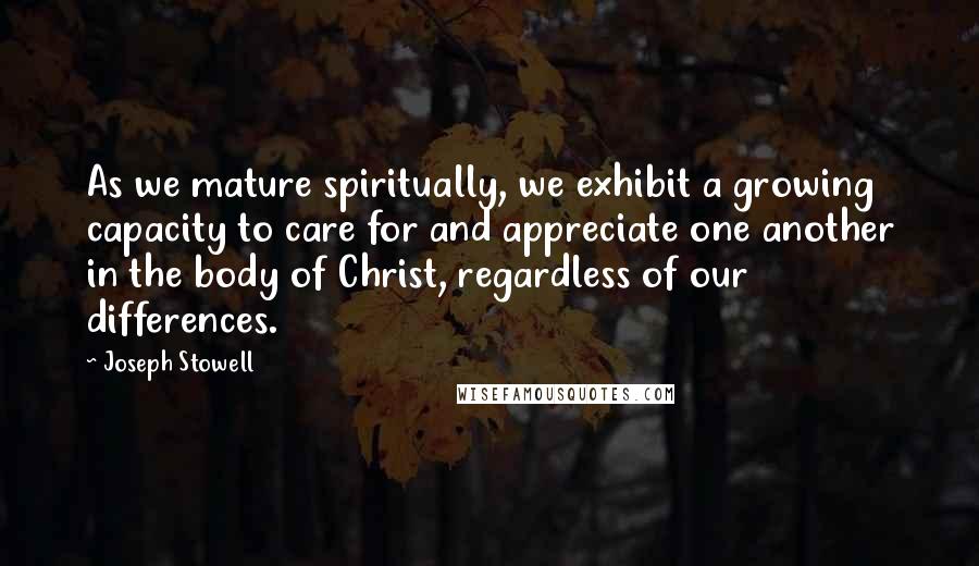 Joseph Stowell Quotes: As we mature spiritually, we exhibit a growing capacity to care for and appreciate one another in the body of Christ, regardless of our differences.