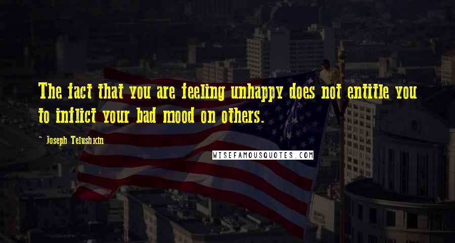 Joseph Telushkin Quotes: The fact that you are feeling unhappy does not entitle you to inflict your bad mood on others.