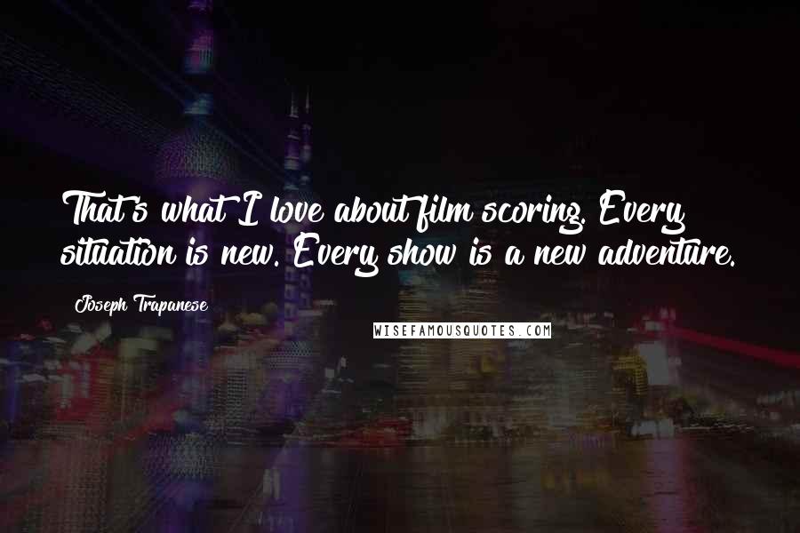 Joseph Trapanese Quotes: That's what I love about film scoring. Every situation is new. Every show is a new adventure.