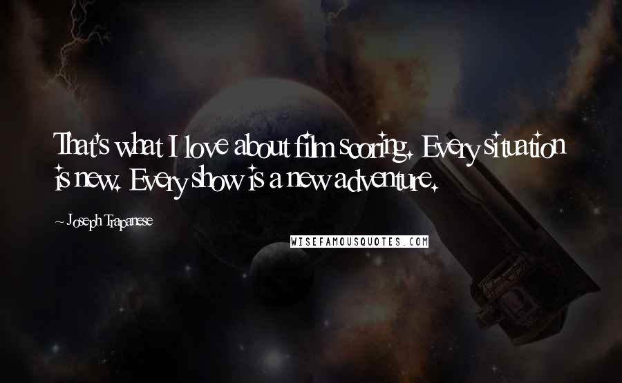 Joseph Trapanese Quotes: That's what I love about film scoring. Every situation is new. Every show is a new adventure.