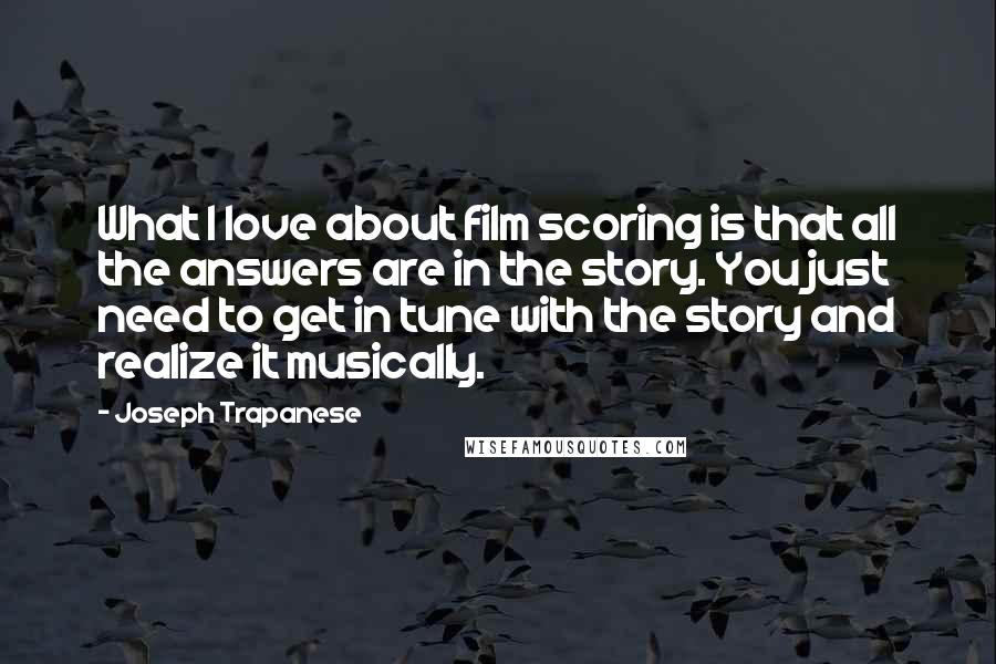 Joseph Trapanese Quotes: What I love about film scoring is that all the answers are in the story. You just need to get in tune with the story and realize it musically.
