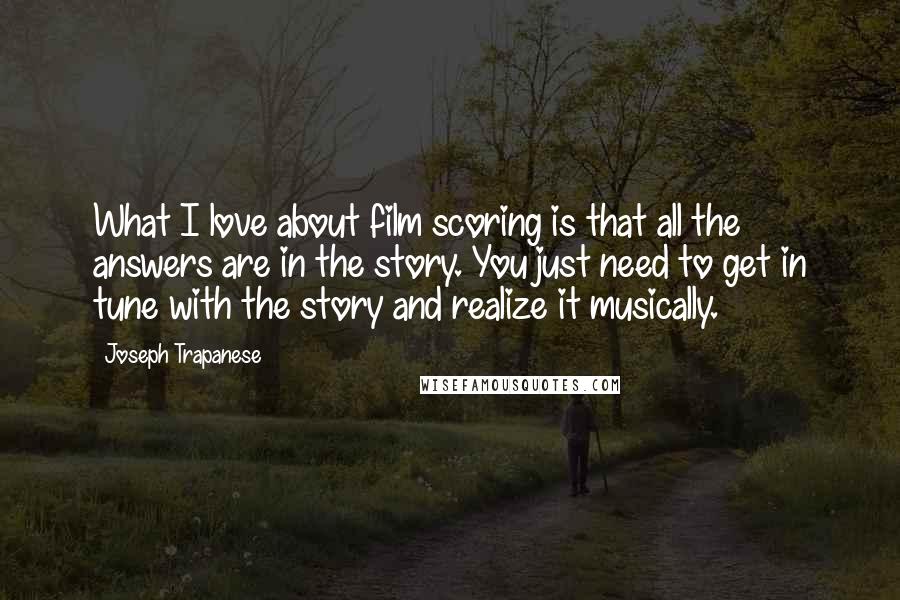 Joseph Trapanese Quotes: What I love about film scoring is that all the answers are in the story. You just need to get in tune with the story and realize it musically.