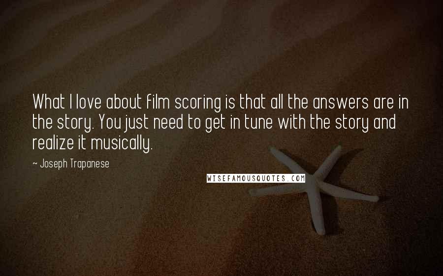 Joseph Trapanese Quotes: What I love about film scoring is that all the answers are in the story. You just need to get in tune with the story and realize it musically.