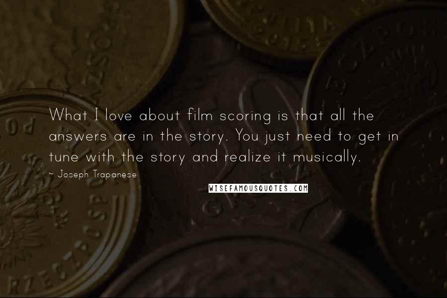 Joseph Trapanese Quotes: What I love about film scoring is that all the answers are in the story. You just need to get in tune with the story and realize it musically.