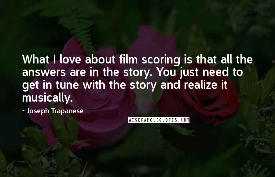 Joseph Trapanese Quotes: What I love about film scoring is that all the answers are in the story. You just need to get in tune with the story and realize it musically.