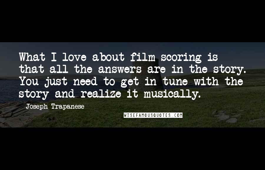 Joseph Trapanese Quotes: What I love about film scoring is that all the answers are in the story. You just need to get in tune with the story and realize it musically.