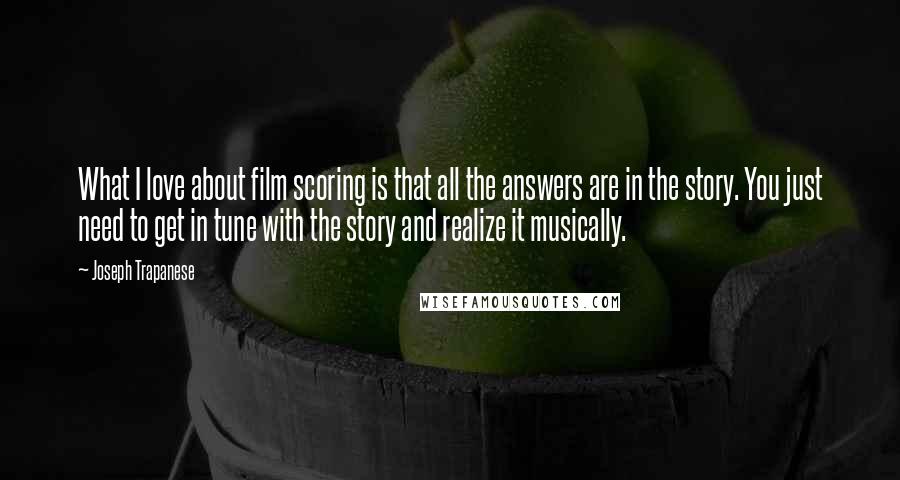 Joseph Trapanese Quotes: What I love about film scoring is that all the answers are in the story. You just need to get in tune with the story and realize it musically.