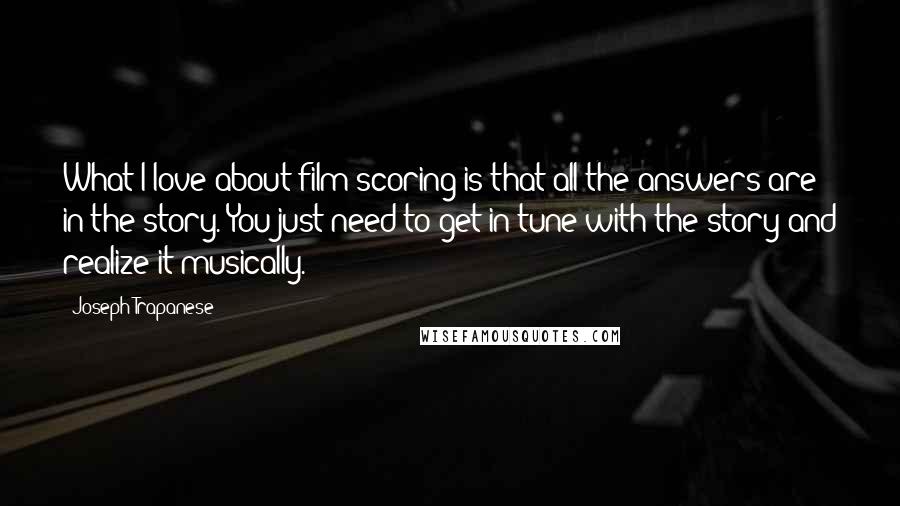 Joseph Trapanese Quotes: What I love about film scoring is that all the answers are in the story. You just need to get in tune with the story and realize it musically.