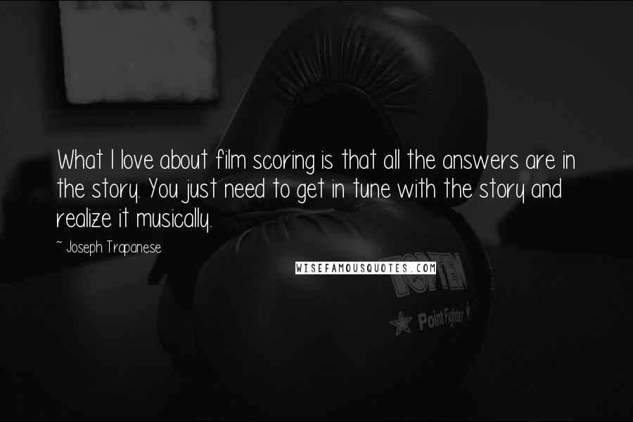 Joseph Trapanese Quotes: What I love about film scoring is that all the answers are in the story. You just need to get in tune with the story and realize it musically.