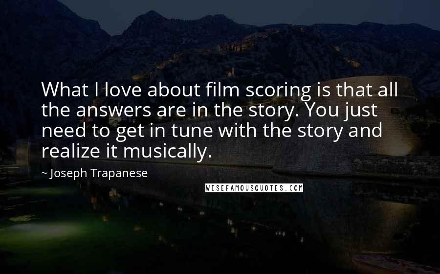 Joseph Trapanese Quotes: What I love about film scoring is that all the answers are in the story. You just need to get in tune with the story and realize it musically.