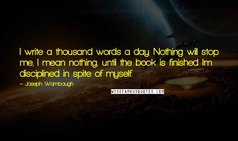 Joseph Wambaugh Quotes: I write a thousand words a day. Nothing will stop me, I mean nothing, until the book is finished. I'm disciplined in spite of myself.