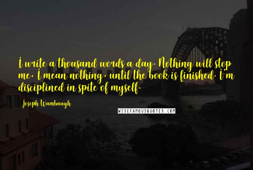 Joseph Wambaugh Quotes: I write a thousand words a day. Nothing will stop me, I mean nothing, until the book is finished. I'm disciplined in spite of myself.