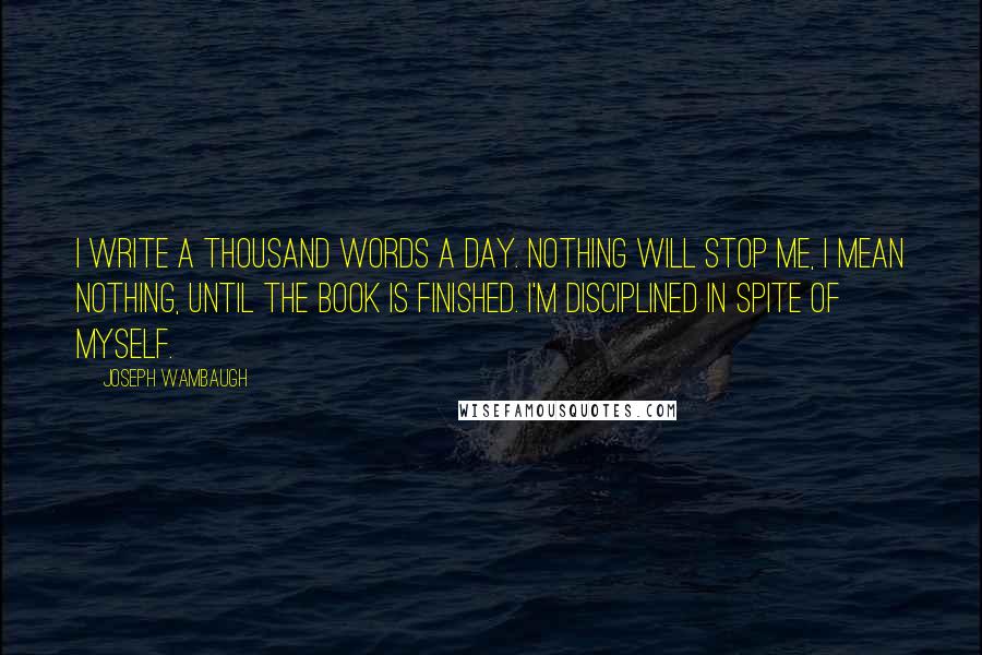 Joseph Wambaugh Quotes: I write a thousand words a day. Nothing will stop me, I mean nothing, until the book is finished. I'm disciplined in spite of myself.