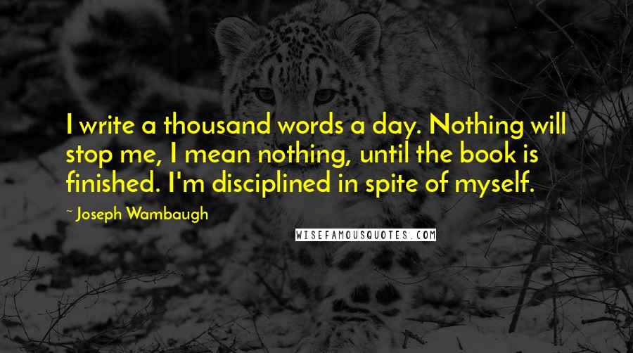 Joseph Wambaugh Quotes: I write a thousand words a day. Nothing will stop me, I mean nothing, until the book is finished. I'm disciplined in spite of myself.