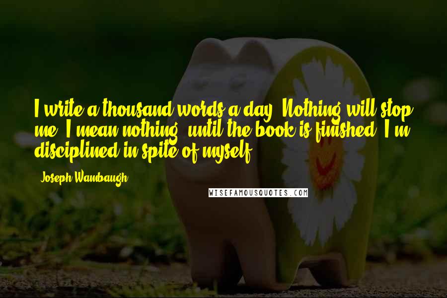 Joseph Wambaugh Quotes: I write a thousand words a day. Nothing will stop me, I mean nothing, until the book is finished. I'm disciplined in spite of myself.