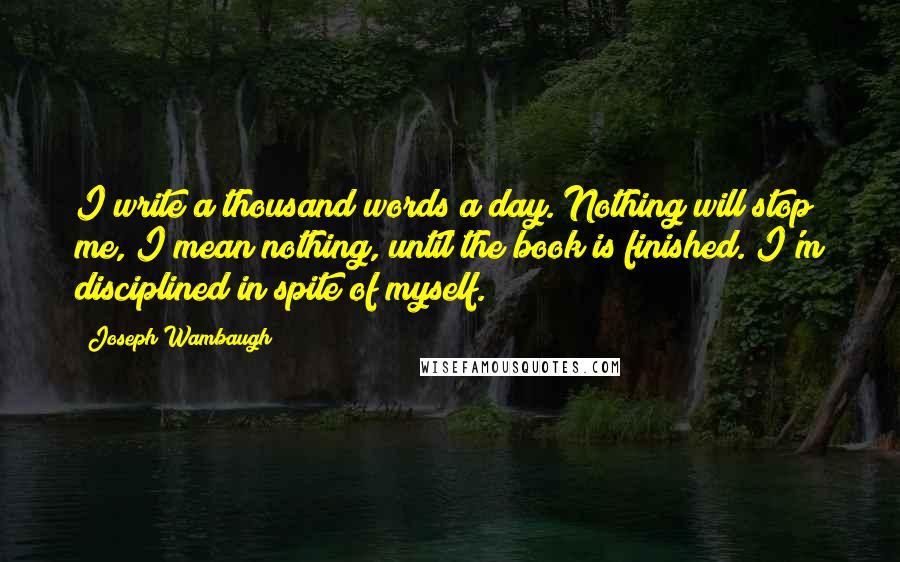 Joseph Wambaugh Quotes: I write a thousand words a day. Nothing will stop me, I mean nothing, until the book is finished. I'm disciplined in spite of myself.