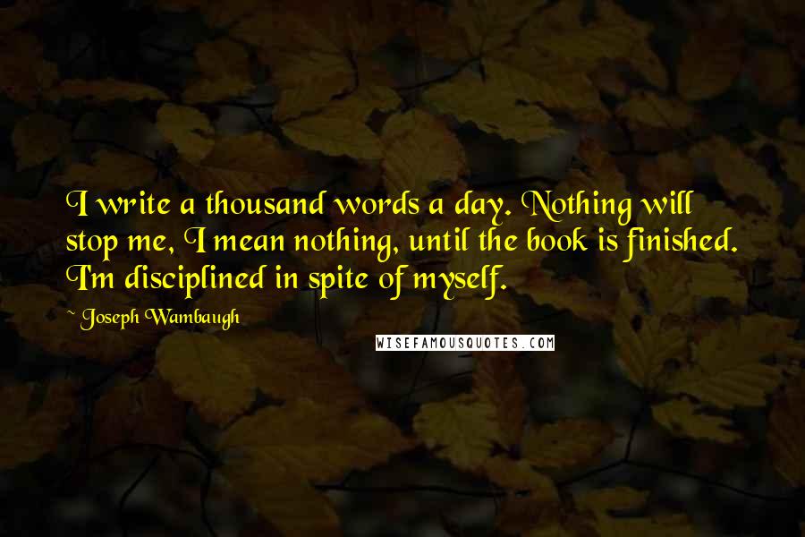 Joseph Wambaugh Quotes: I write a thousand words a day. Nothing will stop me, I mean nothing, until the book is finished. I'm disciplined in spite of myself.