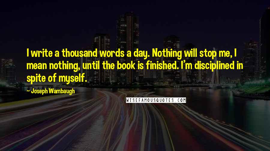 Joseph Wambaugh Quotes: I write a thousand words a day. Nothing will stop me, I mean nothing, until the book is finished. I'm disciplined in spite of myself.