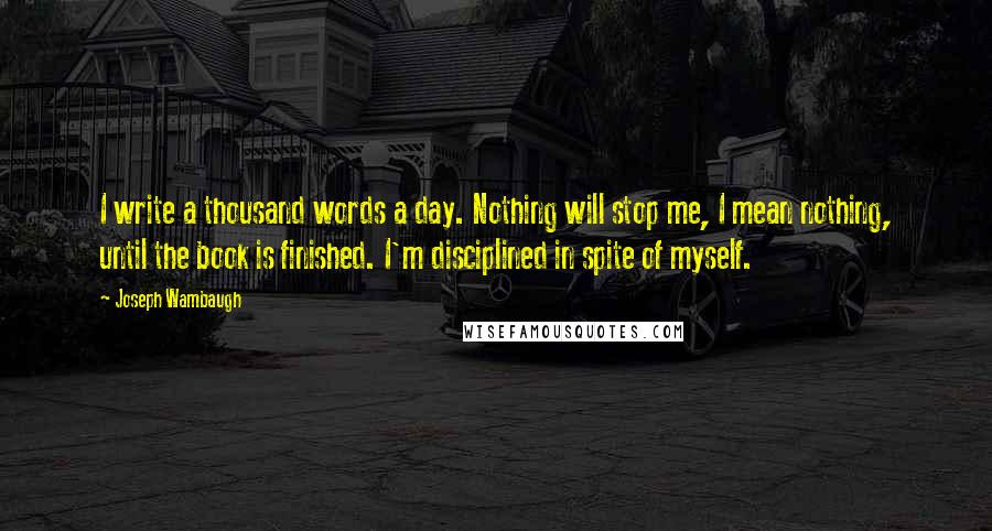 Joseph Wambaugh Quotes: I write a thousand words a day. Nothing will stop me, I mean nothing, until the book is finished. I'm disciplined in spite of myself.