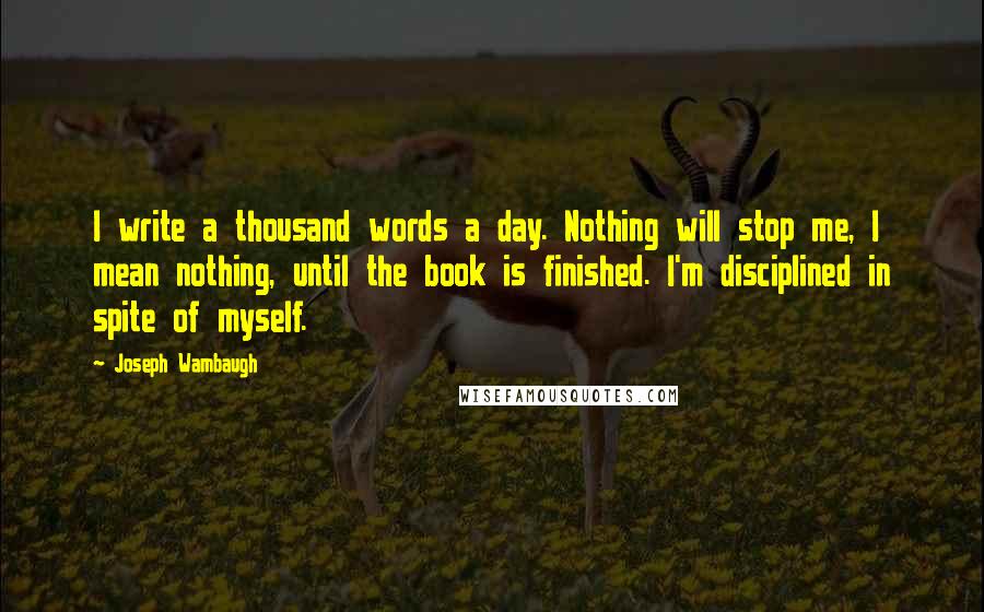 Joseph Wambaugh Quotes: I write a thousand words a day. Nothing will stop me, I mean nothing, until the book is finished. I'm disciplined in spite of myself.