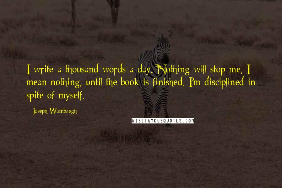 Joseph Wambaugh Quotes: I write a thousand words a day. Nothing will stop me, I mean nothing, until the book is finished. I'm disciplined in spite of myself.