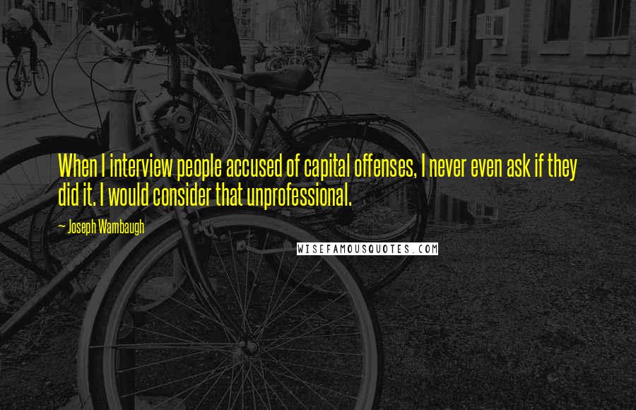 Joseph Wambaugh Quotes: When I interview people accused of capital offenses, I never even ask if they did it. I would consider that unprofessional.