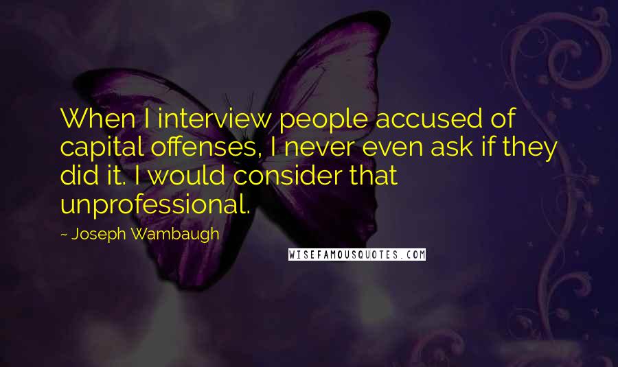 Joseph Wambaugh Quotes: When I interview people accused of capital offenses, I never even ask if they did it. I would consider that unprofessional.