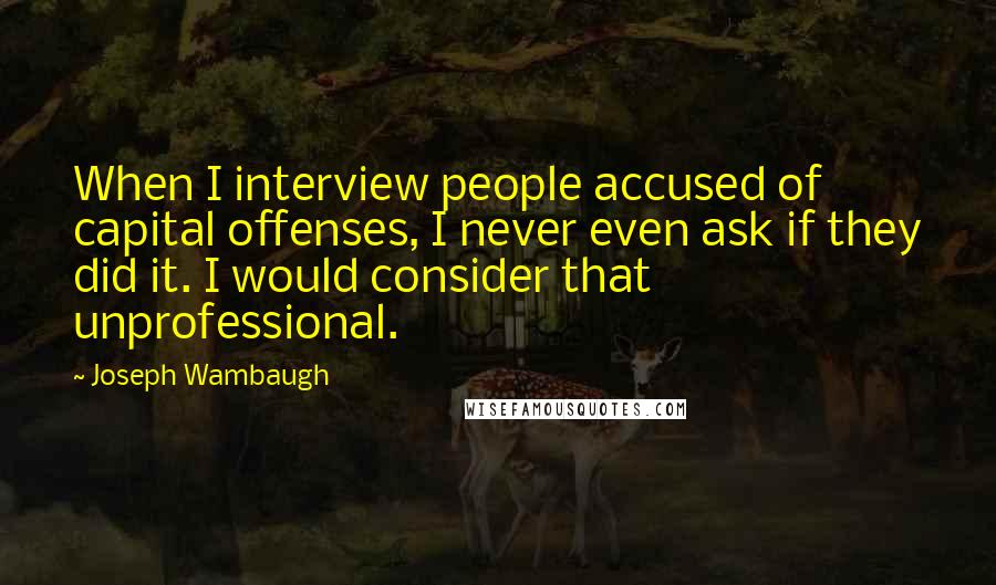 Joseph Wambaugh Quotes: When I interview people accused of capital offenses, I never even ask if they did it. I would consider that unprofessional.