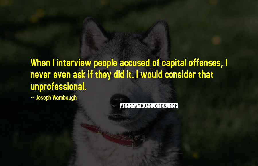 Joseph Wambaugh Quotes: When I interview people accused of capital offenses, I never even ask if they did it. I would consider that unprofessional.