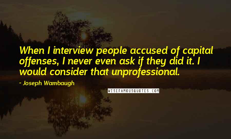 Joseph Wambaugh Quotes: When I interview people accused of capital offenses, I never even ask if they did it. I would consider that unprofessional.