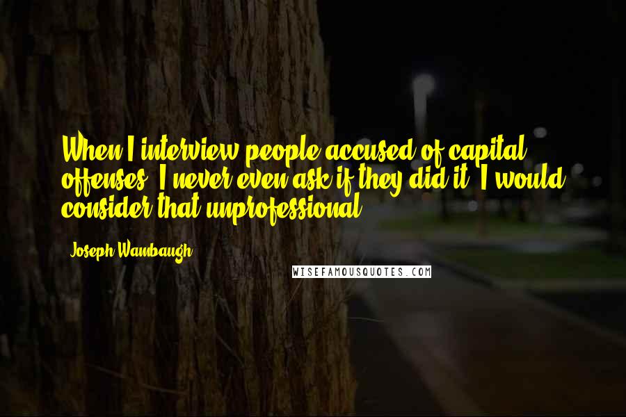 Joseph Wambaugh Quotes: When I interview people accused of capital offenses, I never even ask if they did it. I would consider that unprofessional.