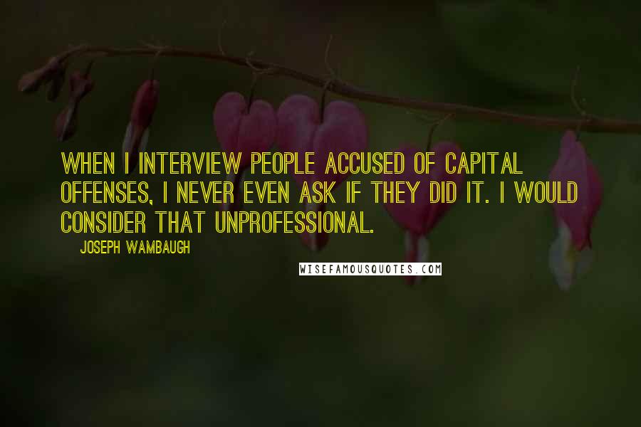 Joseph Wambaugh Quotes: When I interview people accused of capital offenses, I never even ask if they did it. I would consider that unprofessional.