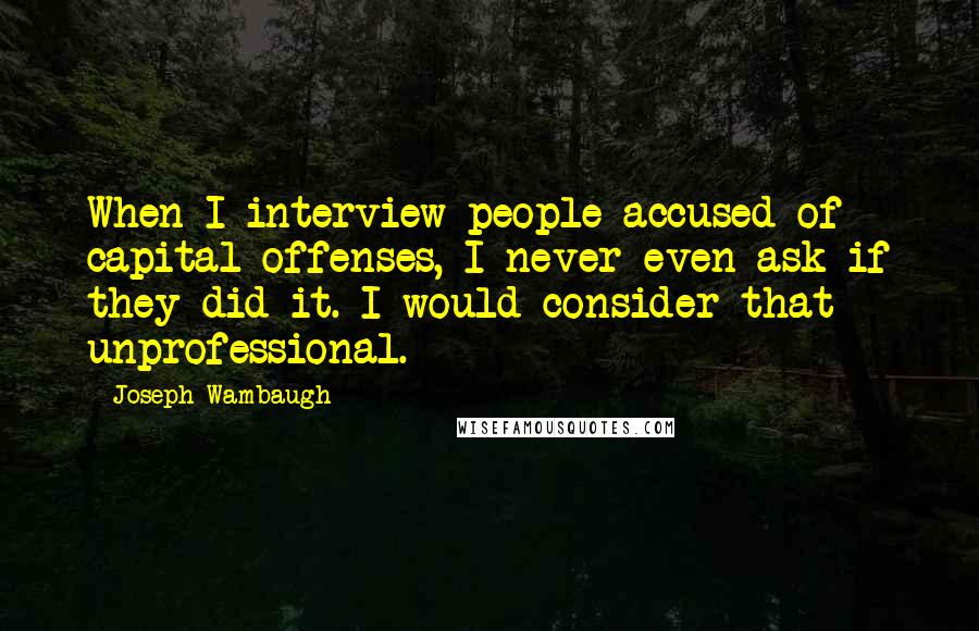 Joseph Wambaugh Quotes: When I interview people accused of capital offenses, I never even ask if they did it. I would consider that unprofessional.