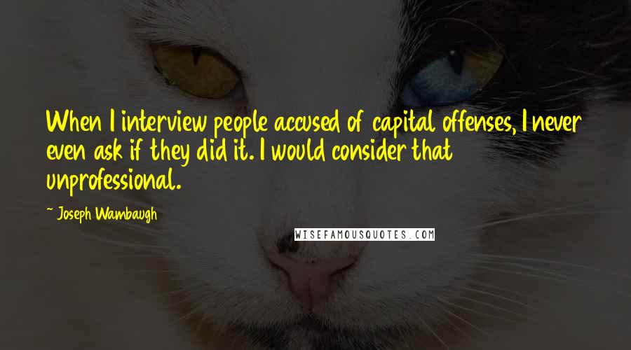 Joseph Wambaugh Quotes: When I interview people accused of capital offenses, I never even ask if they did it. I would consider that unprofessional.