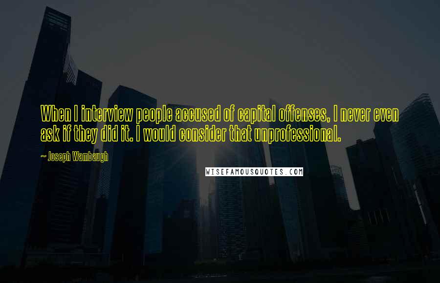 Joseph Wambaugh Quotes: When I interview people accused of capital offenses, I never even ask if they did it. I would consider that unprofessional.