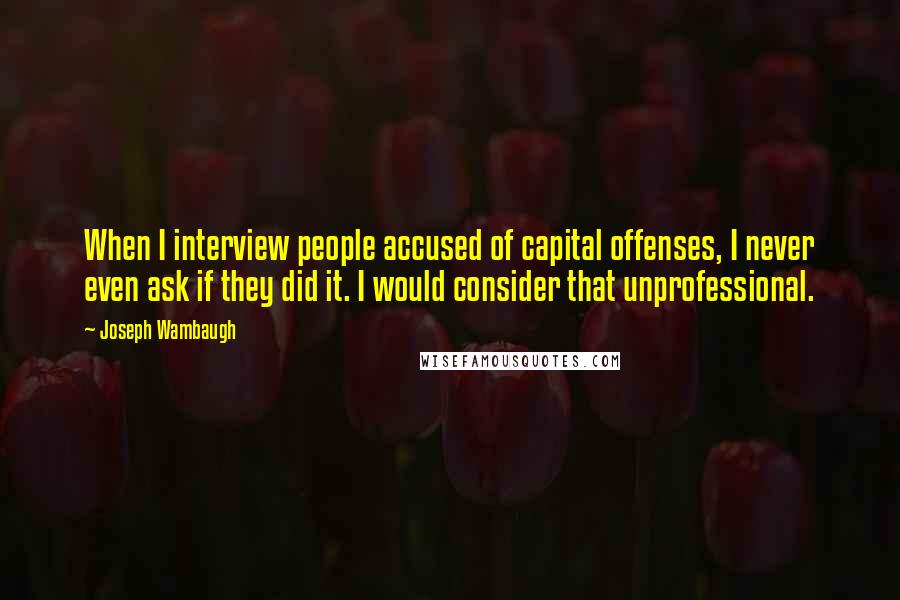 Joseph Wambaugh Quotes: When I interview people accused of capital offenses, I never even ask if they did it. I would consider that unprofessional.