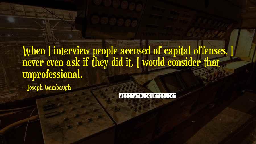 Joseph Wambaugh Quotes: When I interview people accused of capital offenses, I never even ask if they did it. I would consider that unprofessional.