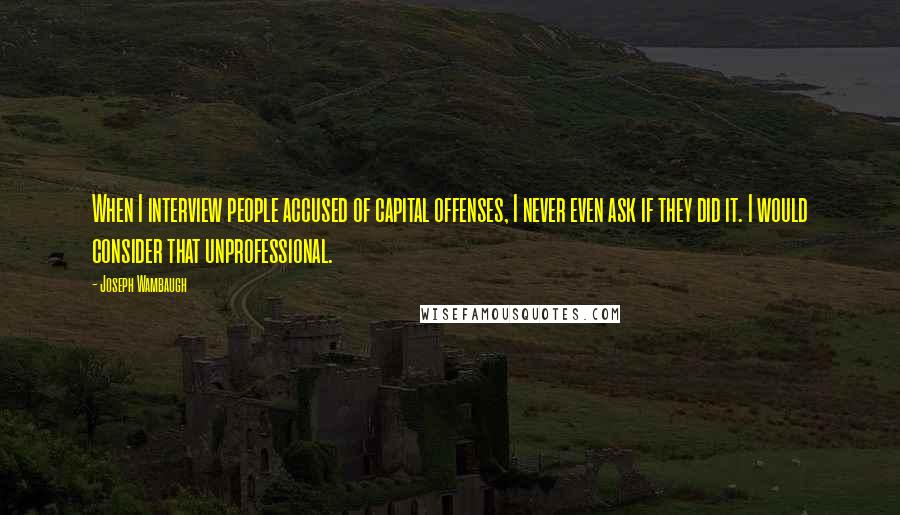 Joseph Wambaugh Quotes: When I interview people accused of capital offenses, I never even ask if they did it. I would consider that unprofessional.