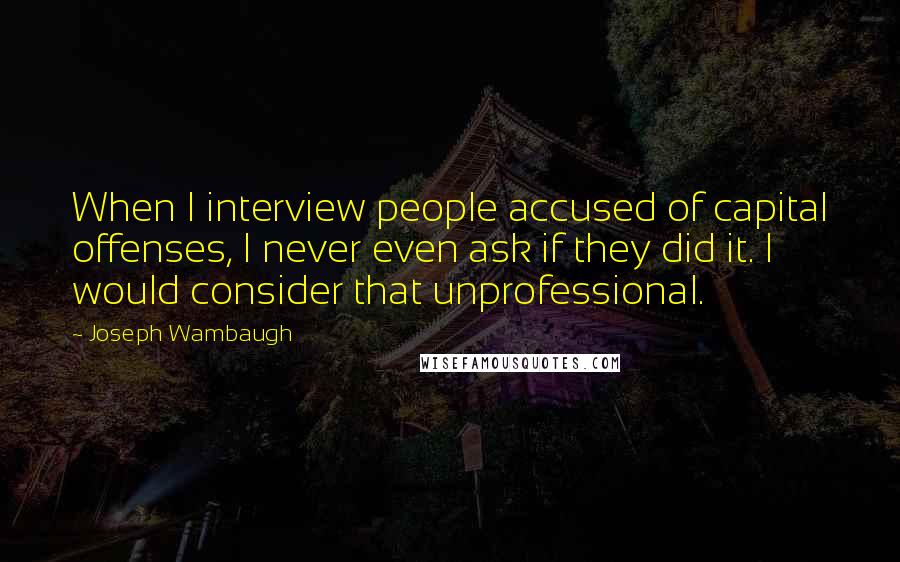 Joseph Wambaugh Quotes: When I interview people accused of capital offenses, I never even ask if they did it. I would consider that unprofessional.